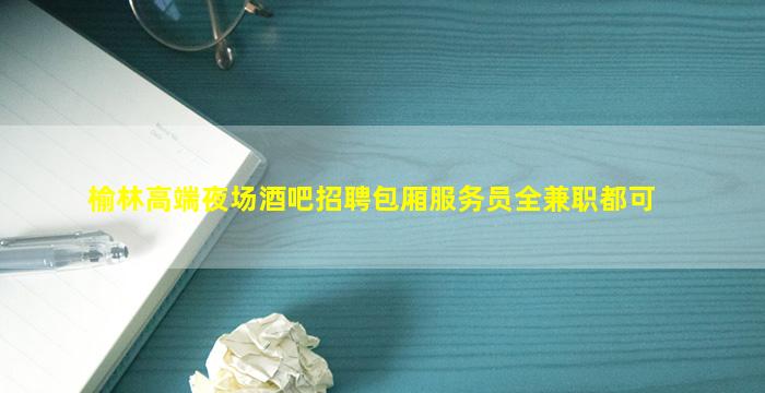 榆林高端夜场酒吧招聘包厢服务员全兼职都可